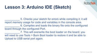 TechFactors Copyright 2020
Lesson 3: Arduino IDE (Sketch)
__________ 5. Checks your sketch for errors while compiling it; it will
report memory usage for code and variables in the console area.
__________ 6. Compiles and loads the binary file onto the configured
board through the configured Port.
__________ 7. This will overwrite the boot loader on the board; you
will need to use Tools > Burn Boot loader to restore it and be able to
Upload to USB serial port again.
 