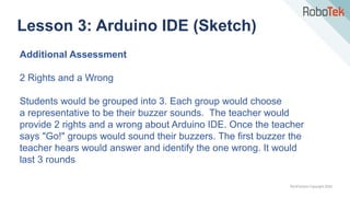 TechFactors Copyright 2020
Lesson 3: Arduino IDE (Sketch)
Additional Assessment
2 Rights and a Wrong
Students would be grouped into 3. Each group would choose
a representative to be their buzzer sounds. The teacher would
provide 2 rights and a wrong about Arduino IDE. Once the teacher
says "Go!" groups would sound their buzzers. The first buzzer the
teacher hears would answer and identify the one wrong. It would
last 3 rounds
 
