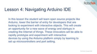 TechFactors Copyright 2020
Lesson 4: Navigating Arduino IDE
In this lesson the student will learn open source projects like
Arduino, lower the barrier of entry for developers that are
looking to experiment with interactive objects. This will create
an opportunity for a new wave of energy and startups in
creating the Internet of things. These innovators will be able to
rapidly prototype and experiment with interactive
devices by using the Arduino platform simply by learning to
set up microcontrollers and port setting.
 