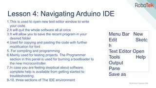 TechFactors Copyright 2020
Lesson 4: Navigating Arduino IDE
1.This is used to open new text editor window to write
your code.
2.It will quit the whole software all at once
3.It will allow you to save the recent program in your
desired folder
4.Used for copying and pasting the code with further
modification for font
5. For compiling and programming
6.Mainly used for testing projects. The Programmer
section in this panel is used for burning a bootloader to
the new microcontroller.
7.In case you are feeling skeptical about software,
complete help is available from getting started to
troubleshooting.
8-10. three sections of The IDE environment
Menu Bar New
Edit Sketc
h
Text Editor Open
Tools Help
Output
Pane
Save as
 