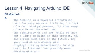 TechFactors Copyright 2020
Lesson 4: Navigating Arduino IDE
Elaborat
e
The Arduino is a powerful prototyping
tool for many reasons, including its lack
of a dedicated programmer, its wide range
of available libraries, and
the simplicity of its IDE. While we only
got a light to blink in this project, you
can expect much more in the future. Try
your hand at interfacing with
displays, taking measurements, talking
over the Internet, and possibly even
working with AI!
 