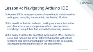 TechFactors Copyright 2020
Lesson 4: Navigating Arduino IDE
 Arduino IDE is an open source software that is mainly used for
writing and compiling the code into the Arduino Module.
 It is an official Arduino software, making code compilation too
easy that even a common person with no prior technical
knowledge can get their feet wet with the learning process.
 It is easily available for operating systems like MAC, Windows,
Linux and runs on the Java Platform that comes with inbuilt
functions and commands that play a vital role for debugging,
editing and compiling the code in the environment.
 