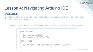 TechFactors Copyright 2020
Lesson 4: Navigating Arduino IDE
Evaluat
e Follow the set up in the schematic diagram and key in the code
for this activity.
1. Open your Arduino software and carefully type in the code:
 