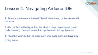 TechFactors Copyright 2020
Lesson 4: Navigating Arduino IDE
2. Be sure you have capitalized “Serial” both times, or the sketch will
not work.
3. Also, notice in the figure that the sketch uses parentheses () and
curly braces {}. Be sure to use the right ones in the right places!
4. Click the Verify button to make sure your code does not have any
typing errors.
 