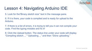 TechFactors Copyright 2020
Lesson 4: Navigating Arduino IDE
5. Look for the“Binary sketch size” text in the message pane.
6. If it is there, your code is compiled and is ready for upload to the
Arduino.
7. If there is a list of errors, it is trying to tell you it can not compile your
code. Find the typing mistake and fix it!
8. Click the Upload button. The status line under your code will display
“Compiling sketch...,” “Uploading...,” and then “Done uploading.”
 