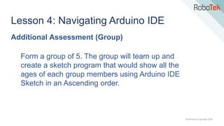 TechFactors Copyright 2020
Lesson 4: Navigating Arduino IDE
Additional Assessment (Group)
Form a group of 5. The group will team up and
create a sketch program that would show all the
ages of each group members using Arduino IDE
Sketch in an Ascending order.
 