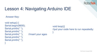 TechFactors Copyright 2020
Lesson 4: Navigating Arduino IDE
void setup() {
Serial.begin(9600);
Serial.printIn(“ “);
Serial.printIn(“ “);
Serial.printIn(“ “); //insert your ages
Serial.printIn(“ “);
Serial.printIn(“ “);
}
void loop(){
//put your code here to run repeatedly:
}
Answer Key:
 