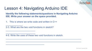 TechFactors Copyright 2020
Lesson 4: Navigating Arduino IDE
Identify the following statements/questions in Navigating Arduino
IDE. Write your answer on the space provided.
1. This is where we write code and written in C++
_____________.
2-3. What are the two void functions in sketch?
_______________________
_______________________
4-5. Write the uses of these two void functions in sketch.
___________________________________________________________
___________________________________________________________
______________________________
 