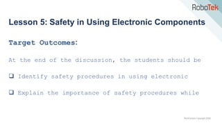 TechFactors Copyright 2020
Lesson 5: Safety in Using Electronic Components
Target Outcomes:
At the end of the discussion, the students should be
 Identify safety procedures in using electronic
 Explain the importance of safety procedures while
 