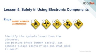 TechFactors Copyright 2020
Lesson 5: Safety in Using Electronic Components
Engage
Identify the symbols based from the
pictures.
The picture shows common safety, can
someone please identify one and what does
it mean?
 