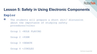 TechFactors Copyright 2020
Lesson 5: Safety in Using Electronic Components
Explor
e The students will prepare a short skit/ discussion
about the importance of studying safety
procedures/rules:
Group 1 -ROLE PLAYING
Group 2 -POEM
Group 3 -DEBATE
Group 4 -JINGLES
 