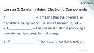TechFactors Copyright 2020
Lesson 5: Safety in Using Electronic Components
1. F_____________ – It means that the chemical is
capable of being set on fire and of burning quickly.
2. R_____________ – This chemical or item is producing a
powerful and dangerous form of energy.
3. P_____________ – The material contains poison.
 