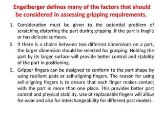 Engelberger defines many of the factors that should
be considered in assessing gripping requirements.
1. Consideration must be given to the potential problem of
scratching distorting the part during gripping, if the part is fragile
or has delicate surfaces.
2. If there is a choice between two different dimensions on a part,
the larger dimension should be selected for grasping. Holding the
part by its larger surface will provide better control and stability
of the part in positioning.
3. Gripper fingers can be designed to conform to the part shape by
using resilient pads or self-aligning fingers. The reason for using
sell-aligning fingers is to ensure that each finger makes contact
with the part in more than one place. This provides better part
control and physical stability. Use of replaceable fingers will allow
for wear and also for interchangeability for different part models.
 