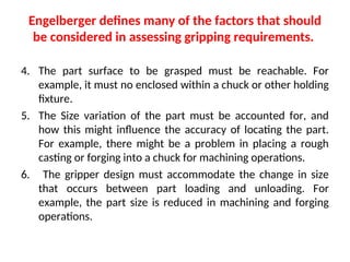 Engelberger defines many of the factors that should
be considered in assessing gripping requirements.
4. The part surface to be grasped must be reachable. For
example, it must no enclosed within a chuck or other holding
fixture.
5. The Size variation of the part must be accounted for, and
how this might influence the accuracy of locating the part.
For example, there might be a problem in placing a rough
casting or forging into a chuck for machining operations.
6. The gripper design must accommodate the change in size
that occurs between part loading and unloading. For
example, the part size is reduced in machining and forging
operations.
 