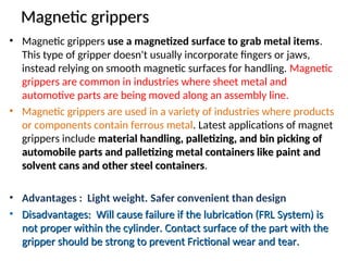 Magnetic grippers
Magnetic grippers
• Magnetic grippers use a magnetized surface to grab metal items.
This type of gripper doesn't usually incorporate fingers or jaws,
instead relying on smooth magnetic surfaces for handling. Magnetic
grippers are common in industries where sheet metal and
automotive parts are being moved along an assembly line.
• Magnetic grippers are used in a variety of industries where products
or components contain ferrous metal. Latest applications of magnet
grippers include material handling, palletizing, and bin picking of
material handling, palletizing, and bin picking of
automobile parts and palletizing metal containers like paint and
automobile parts and palletizing metal containers like paint and
solvent cans and other steel containers
solvent cans and other steel containers.
• Advantages : Light weight. Safer convenient than design
• Disadvantages: Will cause failure if the lubrication (FRL System) is
Disadvantages: Will cause failure if the lubrication (FRL System) is
not proper within the cylinder. Contact surface of the part with the
not proper within the cylinder. Contact surface of the part with the
gripper should be strong to prevent Frictional wear and tear.
gripper should be strong to prevent Frictional wear and tear.
 