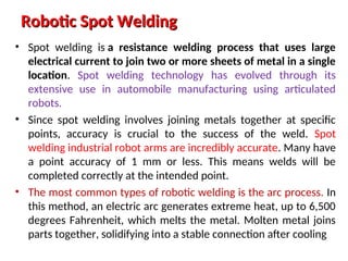 Robotic Spot Welding
Robotic Spot Welding
• Spot welding is a resistance welding process that uses large
electrical current to join two or more sheets of metal in a single
location. Spot welding technology has evolved through its
extensive use in automobile manufacturing using articulated
robots.
• Since spot welding involves joining metals together at specific
points, accuracy is crucial to the success of the weld. Spot
welding industrial robot arms are incredibly accurate. Many have
a point accuracy of 1 mm or less. This means welds will be
completed correctly at the intended point.
• The most common types of robotic welding is the arc process. In
this method, an electric arc generates extreme heat, up to 6,500
degrees Fahrenheit, which melts the metal. Molten metal joins
parts together, solidifying into a stable connection after cooling
 