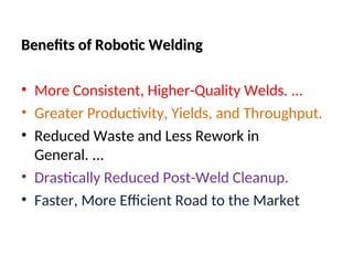 Benefits of Robotic Welding
Benefits of Robotic Welding
• More Consistent, Higher-Quality Welds. ...
• Greater Productivity, Yields, and Throughput.
• Reduced Waste and Less Rework in
General. ...
• Drastically Reduced Post-Weld Cleanup.
• Faster, More Efficient Road to the Market
 