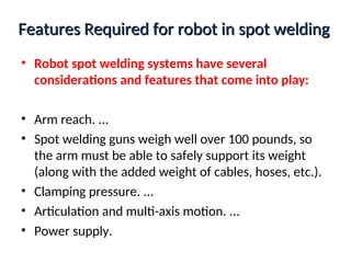 Features Required for robot in spot welding
Features Required for robot in spot welding
• Robot spot welding systems have several
considerations and features that come into play:
• Arm reach. ...
• Spot welding guns weigh well over 100 pounds, so
the arm must be able to safely support its weight
(along with the added weight of cables, hoses, etc.).
• Clamping pressure. ...
• Articulation and multi-axis motion. ...
• Power supply.
 