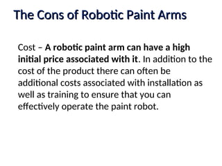 The Cons of Robotic Paint Arms
The Cons of Robotic Paint Arms
Cost – A robotic paint arm can have a high
initial price associated with it. In addition to the
cost of the product there can often be
additional costs associated with installation as
well as training to ensure that you can
effectively operate the paint robot.
 
