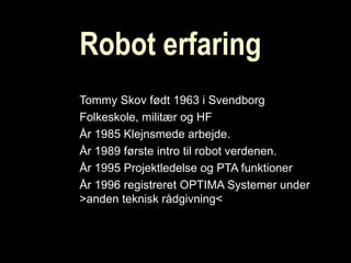 Robot erfaring Tommy Skov født 1963 i Svendborg Folkeskole, militær og HF År 1985 Klejnsmede arbejde. År 1989 første intro til robot verdenen. År 1995 Projektledelse og PTA funktioner  År 1996 registreret OPTIMA Systemer under >anden teknisk rådgivning< 