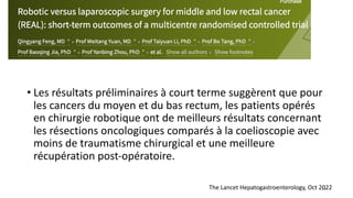 • Les résultats préliminaires à court terme suggèrent que pour
les cancers du moyen et du bas rectum, les patients opérés
en chirurgie robotique ont de meilleurs résultats concernant
les résections oncologiques comparés à la coelioscopie avec
moins de traumatisme chirurgical et une meilleure
récupération post-opératoire.
15
The Lancet Hepatogastroenterology, Oct 2022
 