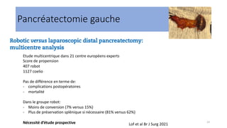 23
Pancréatectomie gauche
Lof et al Br J Surg 2021
Etude multicentrique dans 21 centre européens experts
Score de propension
407 robot
1127 coelio
Pas de différence en terme de:
- complications postopératoires
- mortalité
Dans le groupe robot:
- Moins de conversion (7% versus 15%)
- Plus de préservation splénique si nécessaire (81% versus 62%)
Nécessité d’étude prospective
 