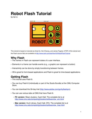 Robot Flash Tutorial
by Ian Li




This tutorial is based on tutorials by Andy Ko, Hwi Cheong, and James Fogarty. A PDF of this tutorial and
the Flash source ﬁles are available at http://www.ianli.com/site/HowTo/RobotFlashTutorial


Why Flash
• The frames in Flash can represent states of a user interface.

• Elements in a frame can handle events (e.g., a graphic can represent a button)

• Interactivity can be done by simply transitioning between frames.

• VB is great for form-based applications and Flash is great for time-based applications

Getting Flash
• This tutorial uses Flash 8.

• You can buy Flash 8 (individually or part of the Studio Bundle) at the CMU Computer
  Store.

• You can download the 30-day trial (http://www.adobe.com/go/tryﬂashpro).

• You can use various labs at CMU that have Flash 8.

    • PC version: Wean clusters, Cyert Hall. The complete list is at
      http://www.cmu.edu/computing/clusters/software/sw_win.html

    • Mac version: Hunt Library, Cyert Hall, CFA. The complete list is at
      http://www.cmu.edu/computing/clusters/software/sw_mac.html


                                                                                                        1
 