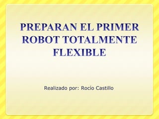 PREPARAN EL PRIMER ROBOT TOTALMENTE FLEXIBLE Realizado por: Rocío Castillo 