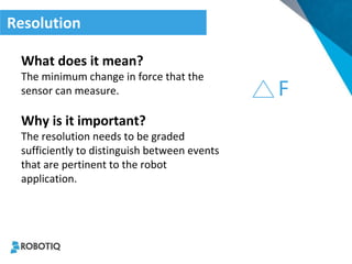 Resolution 
What does it mean? 
The minimum change in force that the sensor can measure. 
Why is it important? 
The resolution needs to be graded sufficiently to distinguish between events that are pertinent to the robot application. 
F  