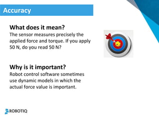 Accuracy 
What does it mean? 
The sensor measures precisely the applied force and torque. If you apply 50 N, do you read 50 N? 
Why is it important? 
Robot control software sometimes use dynamic models in which the actual force value is important.  