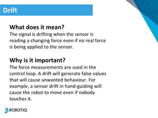 Drift 
What does it mean? 
The signal is drifting when the sensor is reading a changing force even if no real force is being applied to the sensor. 
Why is it important? 
The force measurements are used in the control loop. A drift will generate false values that will cause unwanted behaviour. For example, a sensor drift in hand-guiding will cause the robot to move even if nobody touches it.  