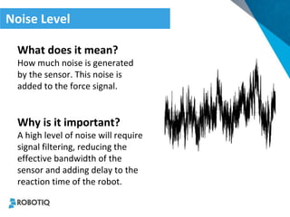 Noise Level 
What does it mean? 
How much noise is generated by the sensor. This noise is added to the force signal. 
Why is it important? 
A high level of noise will require signal filtering, reducing the effective bandwidth of the sensor and adding delay to the reaction time of the robot.  