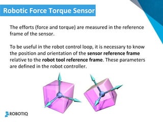 The efforts (force and torque) are measured in the reference frame of the sensor. 
To be useful in the robot control loop, it is necessary to know the position and orientation of the sensor reference frame relative to the robot tool reference frame. These parameters are defined in the robot controller. 
Robotic Force Torque Sensor  