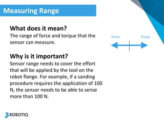 Measuring Range 
What does it mean? 
The range of force and torque that the sensor can measure. 
Why is it important? 
Sensor range needs to cover the effort that will be applied by the tool on the robot flange. For example, if a sanding procedure requires the application of 100 N, the sensor needs to be able to sense more than 100 N. 
Fmin 
Fmax  