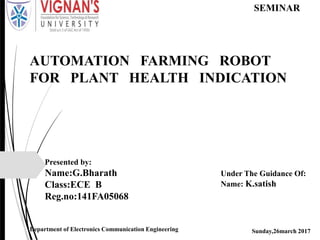AUTOMATION FARMING ROBOT
FOR PLANT HEALTH INDICATION
Presented by:
Name:G.Bharath
Class:ECE B
Reg.no:141FA05068
Sunday,26march 2017Department of Electronics Communication Engineering
Under The Guidance Of:
Name: K.satish
SEMINAR
 