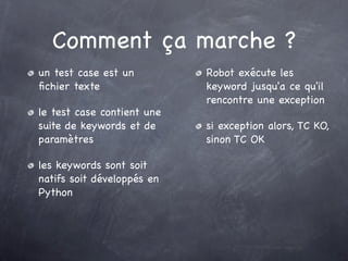 Comment ça marche ?
un test case est un         Robot exécute les
ﬁchier texte                keyword jusqu'a ce qu'il
                            rencontre une exception
le test case contient une
suite de keywords et de     si exception alors, TC KO,
paramètres                  sinon TC OK

les keywords sont soit
natifs soit développés en
Python
 