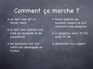 Comment ça marche ?
un test case est un         Robot exécute les
ﬁchier texte                keyword jusqu'a ce qu'il
                            rencontre une exception
le test case contient une
suite de keywords et de     si exception alors, TC KO,
paramètres                  sinon TC OK

les keywords sont soit      génération d'un rapport
natifs soit développés en
Python
 