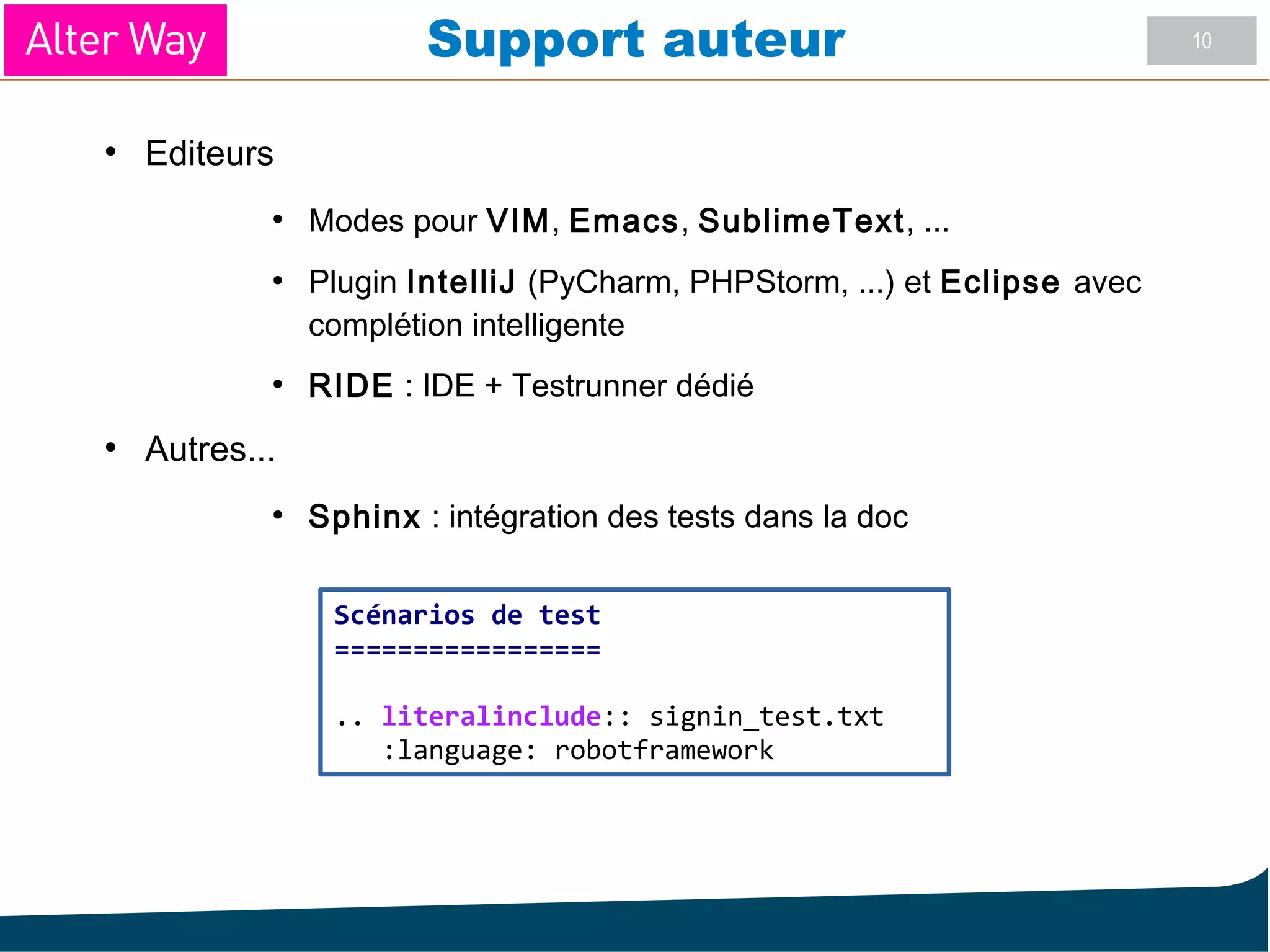 10Support auteur
●
Editeurs
●
Modes pour VIM, Emacs, SublimeText, ...
●
Plugin IntelliJ (PyCharm, PHPStorm, ...) et Eclipse avec
complétion intelligente
●
RIDE : IDE + Testrunner dédié
●
Autres...
●
Sphinx : intégration des tests dans la doc
Scénarios de test
=================
.. literalinclude:: signin_test.txt
:language: robotframework
 