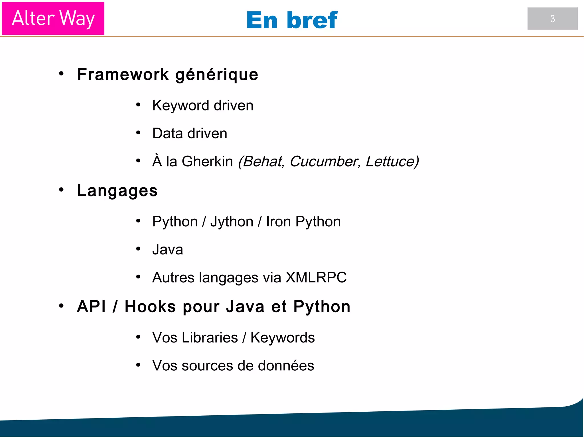 3
En bref
●
Framework générique
●
Keyword driven
●
Data driven
●
À la Gherkin (Behat, Cucumber, Lettuce)
●
Langages
●
Python / Jython / Iron Python
●
Java
●
Autres langages via XMLRPC
●
API / Hooks pour Java et Python
●
Vos Libraries / Keywords
●
Vos sources de données
 
