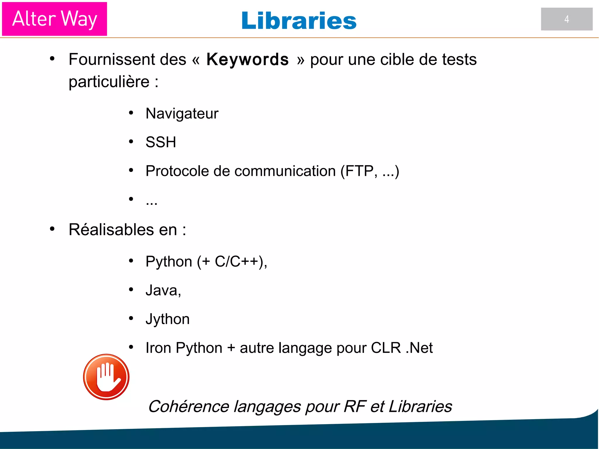 4
Libraries
●
Fournissent des « Keywords » pour une cible de tests
particulière :
●
Navigateur
●
SSH
●
Protocole de communication (FTP, ...)
●
...
●
Réalisables en :
●
Python (+ C/C++),
●
Java,
●
Jython
●
Iron Python + autre langage pour CLR .Net
Cohérence langages pour RF et Libraries
 