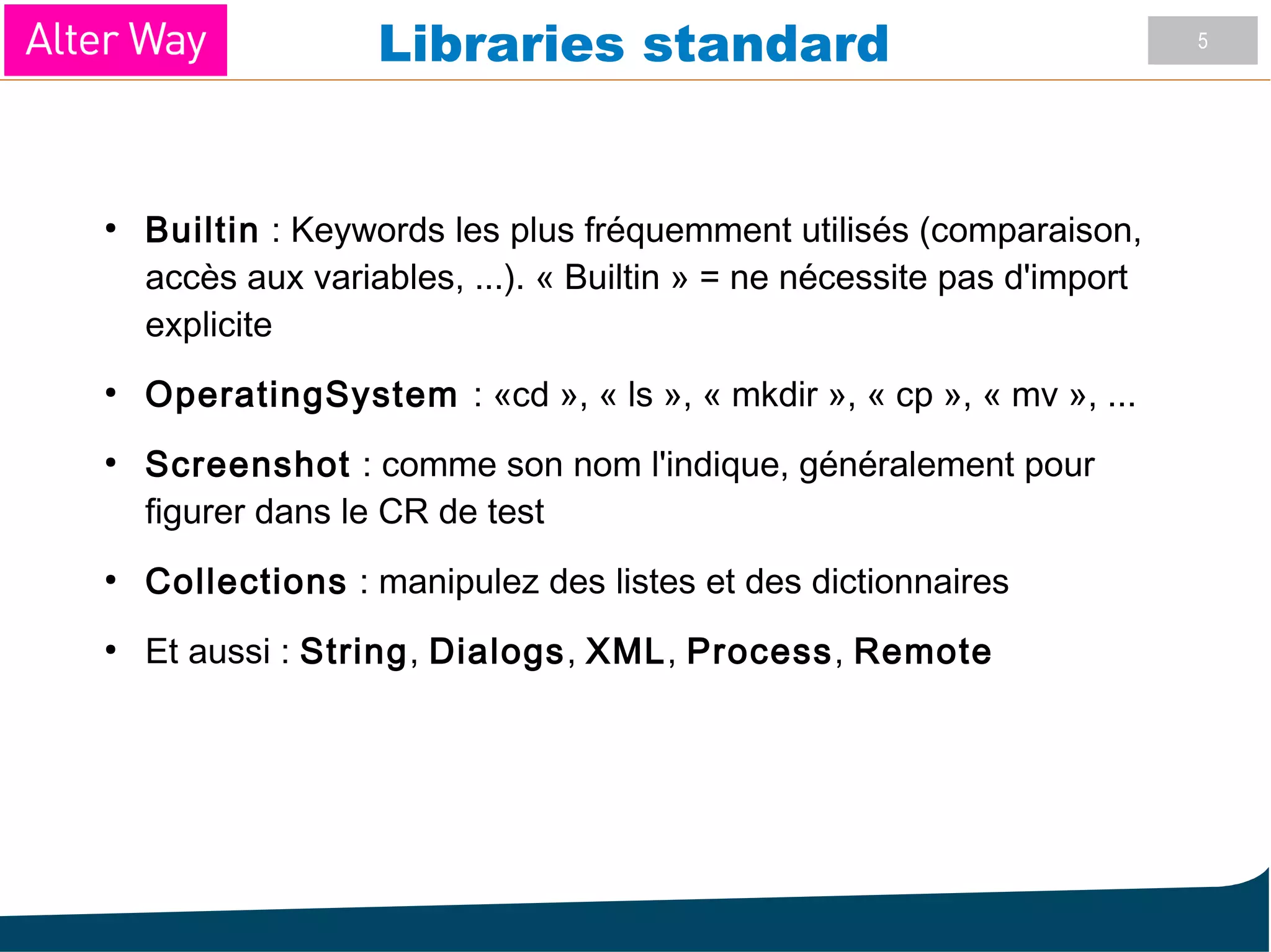 5
Libraries standard
●
Builtin : Keywords les plus fréquemment utilisés (comparaison,
accès aux variables, ...). « Builtin » = ne nécessite pas d'import
explicite
●
OperatingSystem : «cd », « ls », « mkdir », « cp », « mv », ...
●
Screenshot : comme son nom l'indique, généralement pour
figurer dans le CR de test
●
Collections : manipulez des listes et des dictionnaires
●
Et aussi : String, Dialogs, XML, Process, Remote
 