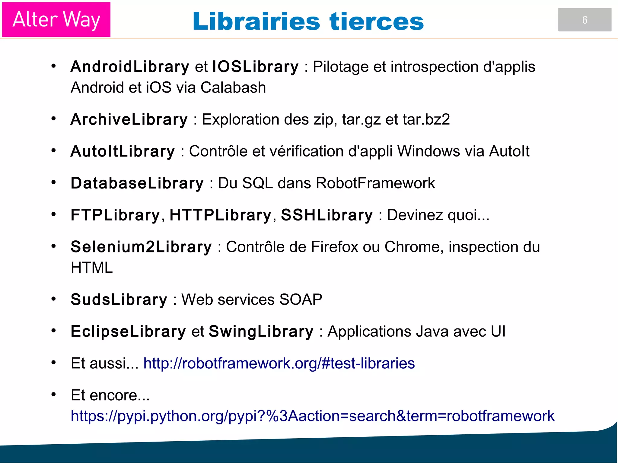6
Librairies tierces
●
AndroidLibrary et IOSLibrary : Pilotage et introspection d'applis
Android et iOS via Calabash
●
ArchiveLibrary : Exploration des zip, tar.gz et tar.bz2
●
AutoItLibrary : Contrôle et vérification d'appli Windows via AutoIt
●
DatabaseLibrary : Du SQL dans RobotFramework
●
FTPLibrary, HTTPLibrary, SSHLibrary : Devinez quoi...
●
Selenium2Library : Contrôle de Firefox ou Chrome, inspection du
HTML
●
SudsLibrary : Web services SOAP
●
EclipseLibrary et SwingLibrary : Applications Java avec UI
●
Et aussi... http://robotframework.org/#test-libraries
●
Et encore...
https://pypi.python.org/pypi?%3Aaction=search&term=robotframework
 