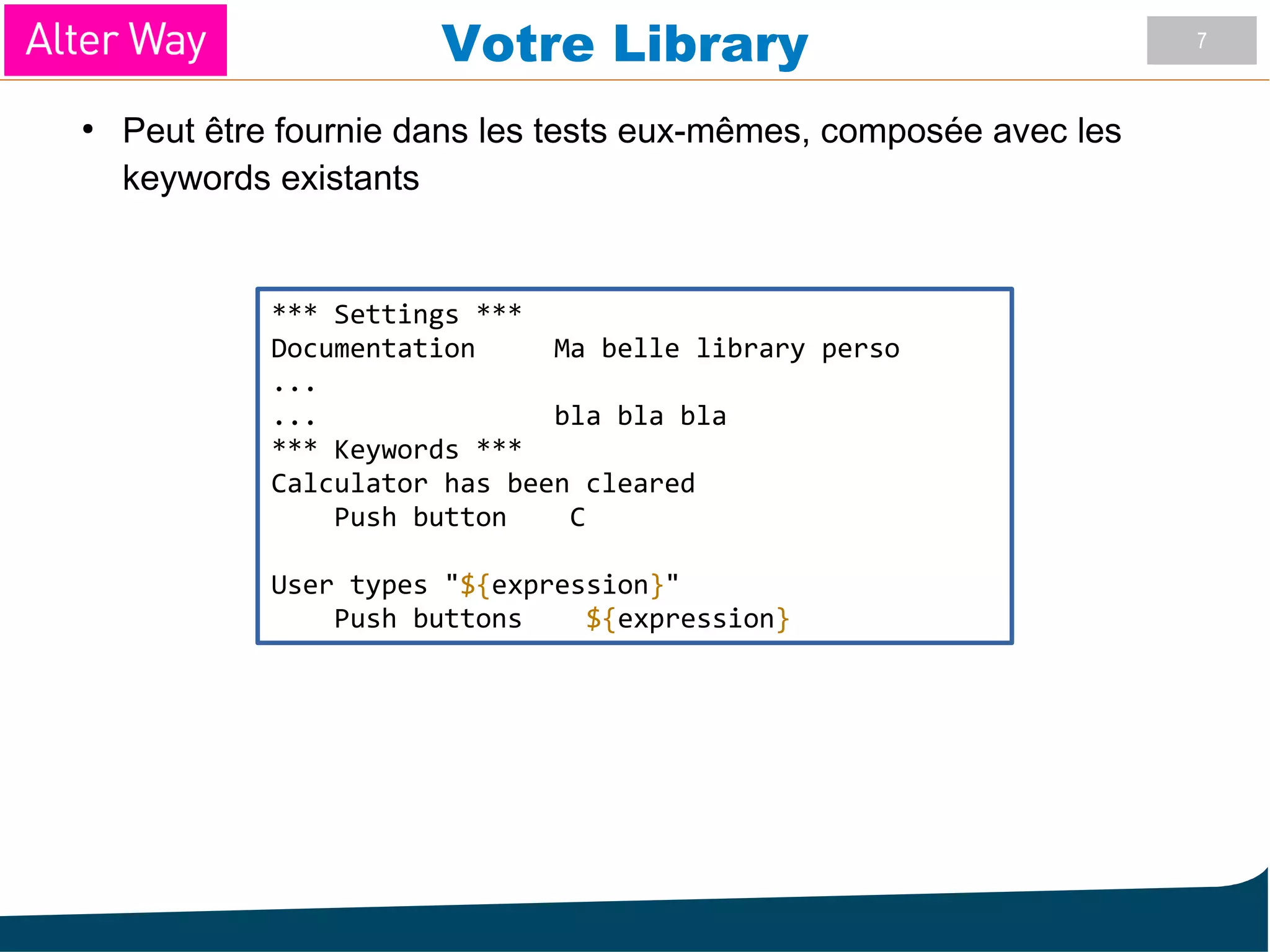 7
Votre Library
●
Peut être fournie dans les tests eux-mêmes, composée avec les
keywords existants
*** Settings ***
Documentation Ma belle library perso
...
... bla bla bla
*** Keywords ***
Calculator has been cleared
Push button C
User types "${expression}"
Push buttons ${expression}
 