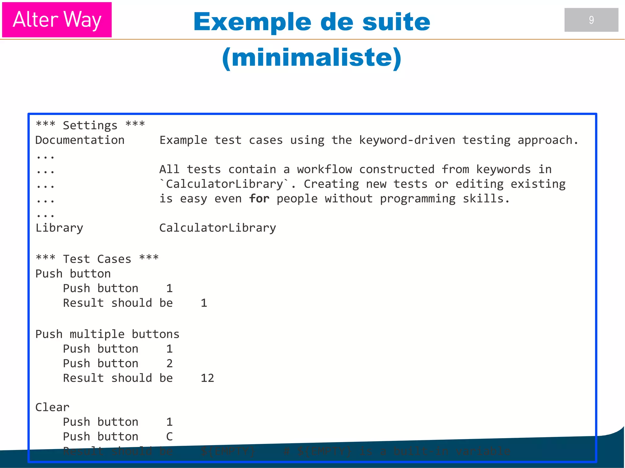 9
Exemple de suite
(minimaliste)
*** Settings ***
Documentation Example test cases using the keyword-driven testing approach.
...
... All tests contain a workflow constructed from keywords in
... `CalculatorLibrary`. Creating new tests or editing existing
... is easy even for people without programming skills.
...
Library CalculatorLibrary
*** Test Cases ***
Push button
Push button 1
Result should be 1
Push multiple buttons
Push button 1
Push button 2
Result should be 12
Clear
Push button 1
Push button C
Result should be ${EMPTY} # ${EMPTY} is a built-in variable
 