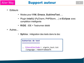 10Support auteur
●
Editeurs
●
Modes pour VIM, Emacs, SublimeText, ...
●
Plugin IntelliJ (PyCharm, PHPStorm, ...) et Eclipse avec
complétion intelligente
●
RIDE : IDE + Testrunner dédié
●
Autres...
●
Sphinx : intégration des tests dans la doc
Scénarios de test
=================
.. literalinclude:: signin_test.txt
:language: robotframework
 
