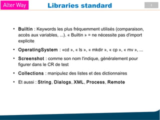 5
Libraries standard
●
Builtin : Keywords les plus fréquemment utilisés (comparaison,
accès aux variables, ...). « Builtin » = ne nécessite pas d'import
explicite
●
OperatingSystem : «cd », « ls », « mkdir », « cp », « mv », ...
●
Screenshot : comme son nom l'indique, généralement pour
figurer dans le CR de test
●
Collections : manipulez des listes et des dictionnaires
●
Et aussi : String, Dialogs, XML, Process, Remote
 
