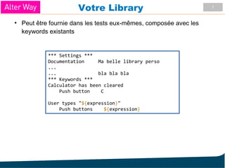7
Votre Library
●
Peut être fournie dans les tests eux-mêmes, composée avec les
keywords existants
*** Settings ***
Documentation Ma belle library perso
...
... bla bla bla
*** Keywords ***
Calculator has been cleared
Push button C
User types "${expression}"
Push buttons ${expression}
 