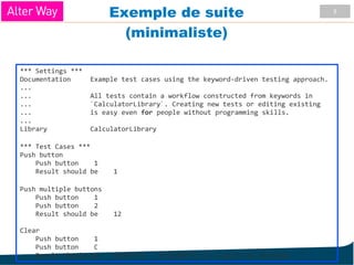 9
Exemple de suite
(minimaliste)
*** Settings ***
Documentation Example test cases using the keyword-driven testing approach.
...
... All tests contain a workflow constructed from keywords in
... `CalculatorLibrary`. Creating new tests or editing existing
... is easy even for people without programming skills.
...
Library CalculatorLibrary
*** Test Cases ***
Push button
Push button 1
Result should be 1
Push multiple buttons
Push button 1
Push button 2
Result should be 12
Clear
Push button 1
Push button C
Result should be ${EMPTY} # ${EMPTY} is a built-in variable
 