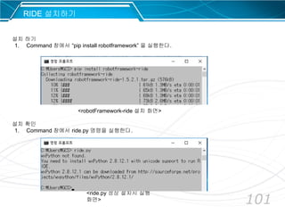 101
RIDE 설치하기
설치 하기
1. Command 창에서 “pip install robotframework” 을 실행한다.
설치 확인
1. Command 창에서 ride.py 명령을 실행한다.
<robotFramework-ride 설치 화면>
<ride.py 정상 설치시 실행
화면>
 