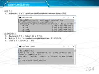 104
Selenium2Library
설치 하기
1. Command 창에서 pip install robotframework-selenium2library 실행
설치확인하기
1. Command 창에서 Python 을 실행한다.
2. Python 창에서 “from selenium import webdriver” 를 실행한다.
3. 오류가 뜨지 않으면 설치 완료
 